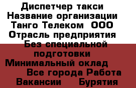 Диспетчер такси › Название организации ­ Танго Телеком, ООО › Отрасль предприятия ­ Без специальной подготовки › Минимальный оклад ­ 13 000 - Все города Работа » Вакансии   . Бурятия респ.